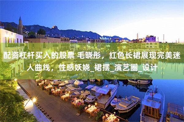 配资杠杆买入的股票 毛晓彤，红色长裙展现完美迷人曲线，性感妖娆_裙摆_演艺圈_设计