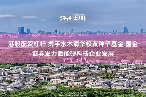 港股配资杠杆 携手水木清华校友种子基金 国金证券发力赋能硬科技企业发展