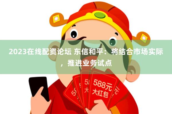 2023在线配资论坛 东信和平：将结合市场实际，推进业务试点
