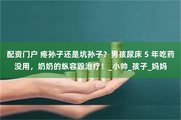 配资门户 疼孙子还是坑孙子？男孩尿床 5 年吃药没用，奶奶的纵容毁治疗！_小帅_孩子_妈妈