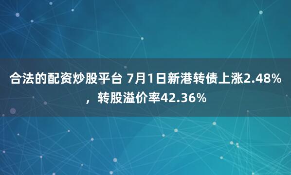 合法的配资炒股平台 7月1日新港转债上涨2.48%，转股溢价率42.36%