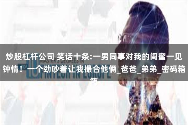炒股杠杆公司 笑话十条:一男同事对我的闺蜜一见钟情！一个劲吵着让我撮合他俩_爸爸_弟弟_密码箱
